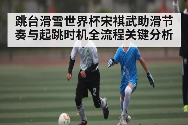 跳台滑雪世界杯宋祺武助滑节奏与起跳时机全流程关键分析