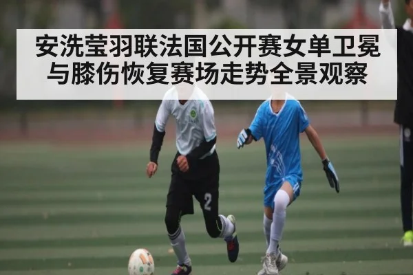 安洗莹羽联法国公开赛女单卫冕与膝伤恢复赛场走势全景观察